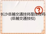 长沙岳麓交通技师是技校吗(岳麓交通技校)