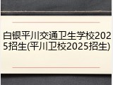 白银平川交通卫生学校2025招生(平川卫校2025招生)
