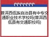 普洱西佤族自治县有中专交通职业技术学校吗(普洱西佤县有交通职校吗)