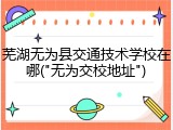 芜湖无为县交通技术学校在哪("无为交校地址")