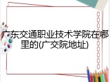 广东交通职业技术学院在哪里的(广交院地址)