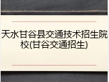 天水甘谷县交通技术招生院校(甘谷交通招生)