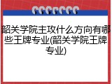 韶关学院主攻什么方向有哪些王牌专业(韶关学院王牌专业)