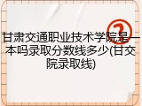 甘肃交通职业技术学院是一本吗录取分数线多少(甘交院录取线)