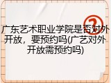 广东艺术职业学院是否对外开放，要预约吗(广艺对外开放需预约吗)