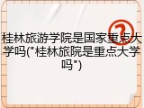 桂林旅游学院是国家重点大学吗("桂林旅院是重点大学吗")