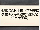林州建筑职业技术学院是国家重点大学吗(林州建院是重点大学吗)