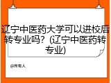 辽宁中医药大学可以进校后转专业吗？(辽宁中医药转专业)