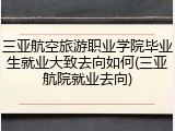 三亚航空旅游职业学院毕业生就业大致去向如何(三亚航院就业去向)