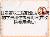 甘肃畜牧工程职业技术学院的学费和住宿费明细(甘牧院费用明细)