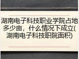 湖南电子科技职业学院占地多少亩，什么情况下成立(湖南电子科技职院面积)