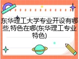 东华理工大学专业开设有哪些,特色在哪(东华理工专业特色)