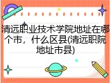清远职业技术学院地址在哪个市，什么区县(清远职院地址市县)