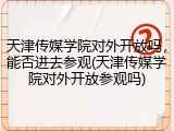 天津传媒学院对外开放吗，能否进去参观(天津传媒学院对外开放参观吗)