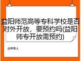 益阳师范高等专科学校是否对外开放，要预约吗(益阳师专开放需预约)