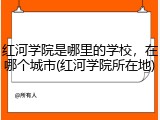 红河学院是哪里的学校，在哪个城市(红河学院所在地)