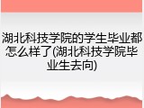 湖北科技学院的学生毕业都怎么样了(湖北科技学院毕业生去向)