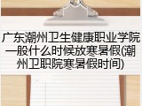 广东潮州卫生健康职业学院一般什么时候放寒暑假(潮州卫职院寒暑假时间)