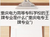 重庆电力高等专科学校的王牌专业是什么("重庆电专王牌专业")