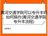 黄河交通学院可以专升本吗，如何操作(黄河交通学院专升本流程)