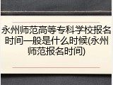 永州师范高等专科学校报名时间一般是什么时候(永州师范报名时间)
