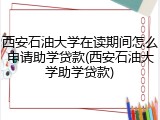 西安石油大学在读期间怎么申请助学贷款(西安石油大学助学贷款)