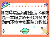 湖南环境生物职业技术学院是一本吗录取分数线多少(湖南环境生物职院分数线)