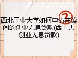 西北工业大学如何申请在读间的创业无息贷款(西工大创业无息贷款)