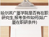 哈尔滨广厦学院是否有在职研究生,报考条件如何(哈广厦在职研条件)