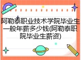 阿勒泰职业技术学院毕业生一般年薪多少钱(阿勒泰职院毕业生薪资)