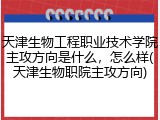 天津生物工程职业技术学院主攻方向是什么，怎么样(天津生物职院主攻方向)
