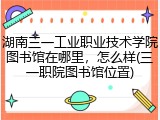 湖南三一工业职业技术学院图书馆在哪里，怎么样(三一职院图书馆位置)