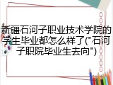 新疆石河子职业技术学院的学生毕业都怎么样了("石河子职院毕业生去向")