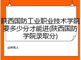 陕西国防工业职业技术学院要多少分才能进(陕西国防学院录取分)