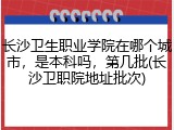 长沙卫生职业学院在哪个城市，是本科吗，第几批(长沙卫职院地址批次)