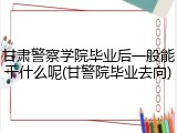 甘肃警察学院毕业后一般能干什么呢(甘警院毕业去向)