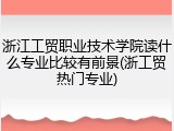 浙江工贸职业技术学院读什么专业比较有前景(浙工贸热门专业)