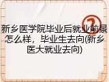 新乡医学院毕业后就业前景怎么样，毕业生去向(新乡医大就业去向)