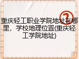 重庆轻工职业学院地址在哪里，学校地理位置(重庆轻工学院地址)