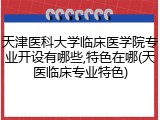 天津医科大学临床医学院专业开设有哪些,特色在哪(天医临床专业特色)