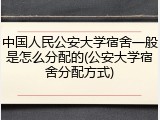 中国人民公安大学宿舍一般是怎么分配的(公安大学宿舍分配方式)