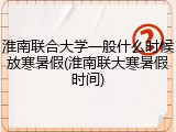 淮南联合大学一般什么时候放寒暑假(淮南联大寒暑假时间)