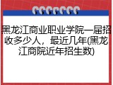 黑龙江商业职业学院一届招收多少人，最近几年(黑龙江商院近年招生数)