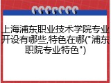 上海浦东职业技术学院专业开设有哪些,特色在哪("浦东职院专业特色")