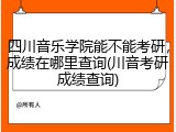 四川音乐学院能不能考研，成绩在哪里查询(川音考研成绩查询)