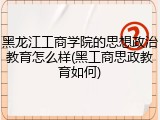 黑龙江工商学院的思想政治教育怎么样(黑工商思政教育如何)