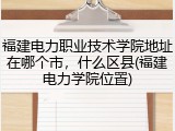 福建电力职业技术学院地址在哪个市，什么区县(福建电力学院位置)