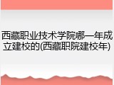 西藏职业技术学院哪一年成立建校的(西藏职院建校年)