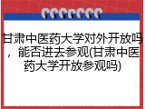 甘肃中医药大学对外开放吗，能否进去参观(甘肃中医药大学开放参观吗)