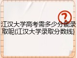 江汉大学高考需多少分能录取呢(江汉大学录取分数线)